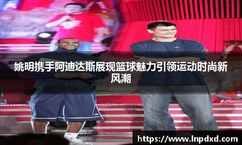 姚明携手阿迪达斯展现篮球魅力引领运动时尚新风潮