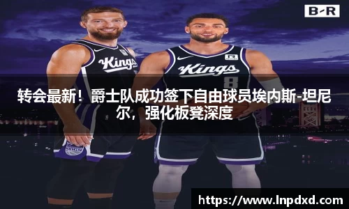 转会最新！爵士队成功签下自由球员埃内斯-坦尼尔，强化板凳深度