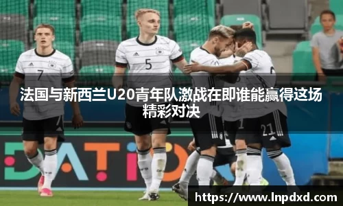 法国与新西兰U20青年队激战在即谁能赢得这场精彩对决