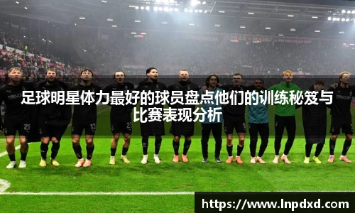 足球明星体力最好的球员盘点他们的训练秘笈与比赛表现分析