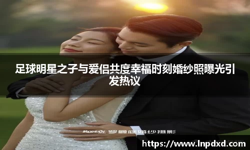 足球明星之子与爱侣共度幸福时刻婚纱照曝光引发热议