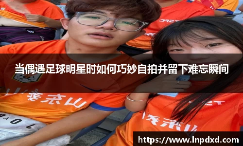 当偶遇足球明星时如何巧妙自拍并留下难忘瞬间
